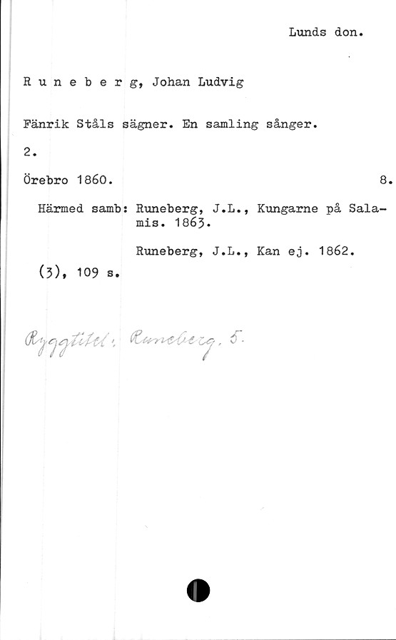  ﻿Lunds don
Runeberg, Johan Ludvig
Fänrik Ståls sägner. En samling sånger.
2.
Örebro 1860.	8.
Härmed samb: Runeberg, J.L., Kungarne på Sala-
mis. 1863.
Runeberg, J.L., Kan ej. 1862.
(3), 109 s.